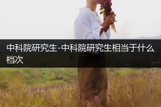 中科院研究生-中科院研究生相当于什么档次