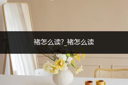 褚怎么读?_褚怎么读