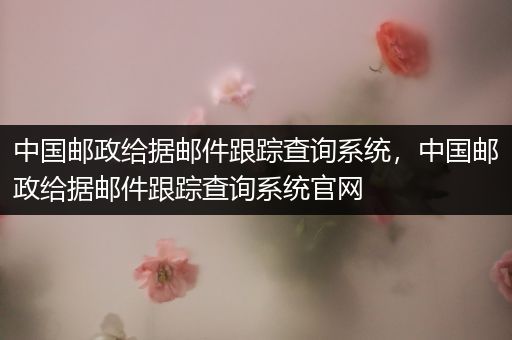 中国邮政给据邮件跟踪查询系统,中国邮政给据邮件跟踪查询系统官网