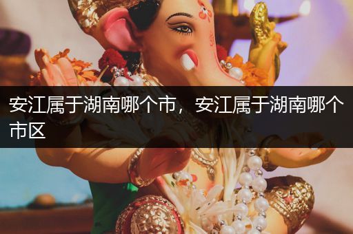 安江属于湖南哪个市,安江属于湖南哪个市区