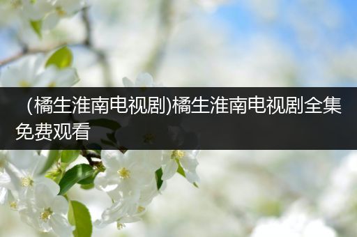 (橘生淮南电视剧)橘生淮南电视剧全集免费观看