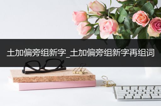 土加偏旁组新字_土加偏旁组新字再组词