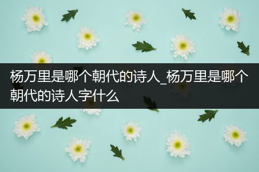 杨万里是哪个朝代的诗人_杨万里是哪个朝代的诗人字什么