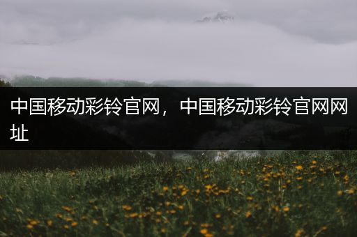 中国移动彩铃官网,中国移动彩铃官网网址