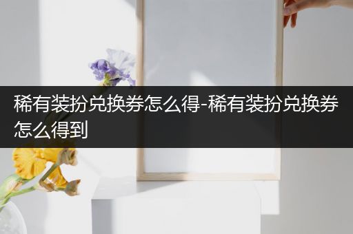 稀有装扮兑换券怎么得-稀有装扮兑换券怎么得到