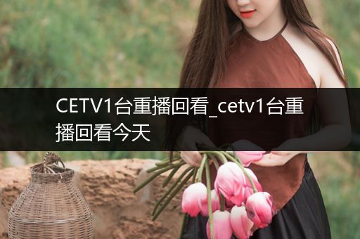CETV1台重播回看_cetv1台重播回看今天