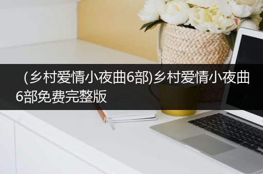 (乡村爱情小夜曲6部)乡村爱情小夜曲6部免费完整版