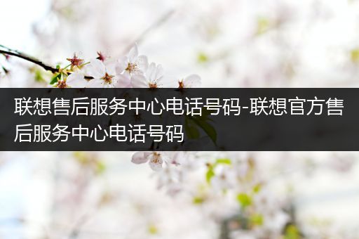 联想售后服务中心电话号码-联想官方售后服务中心电话号码