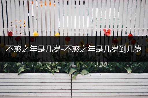不惑之年是几岁-不惑之年是几岁到几岁