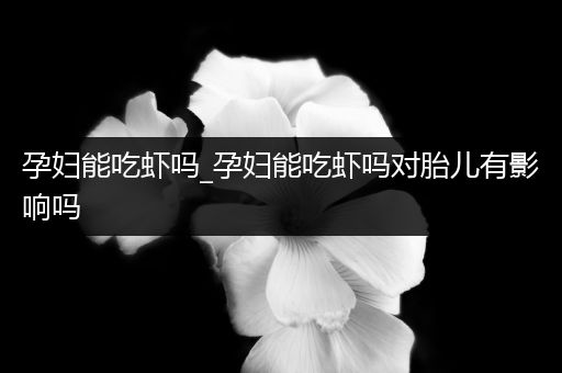 孕妇能吃虾吗_孕妇能吃虾吗对胎儿有影响吗