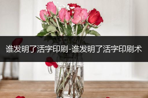 谁发明了活字印刷-谁发明了活字印刷术