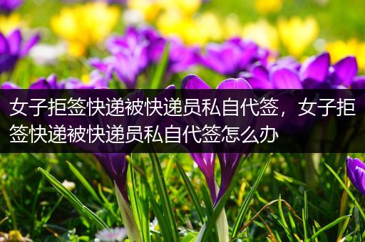 女子拒签快递被快递员私自代签,女子拒签快递被快递员私自代签怎么办
