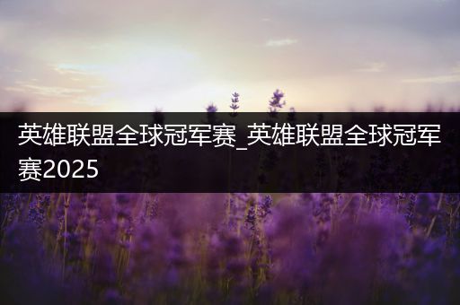 英雄联盟全球冠军赛_英雄联盟全球冠军赛2025