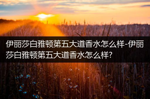 伊丽莎白雅顿第五大道香水怎么样-伊丽莎白雅顿第五大道香水怎么样?