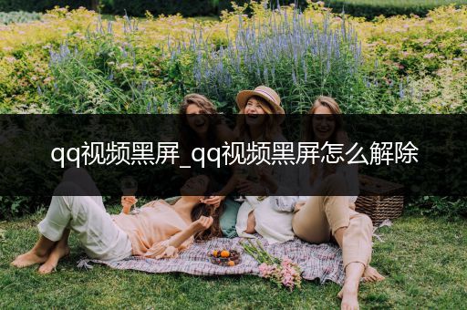 qq视频黑屏_qq视频黑屏怎么解除