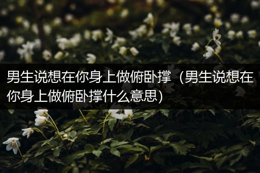 男生说想在你身上做俯卧撑(男生说想在你身上做俯卧撑什么意思)
