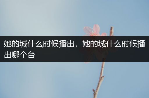 她的城什么时候播出,她的城什么时候播出哪个台