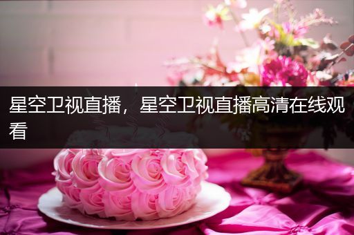 星空卫视直播，星空卫视直播高清在线观看