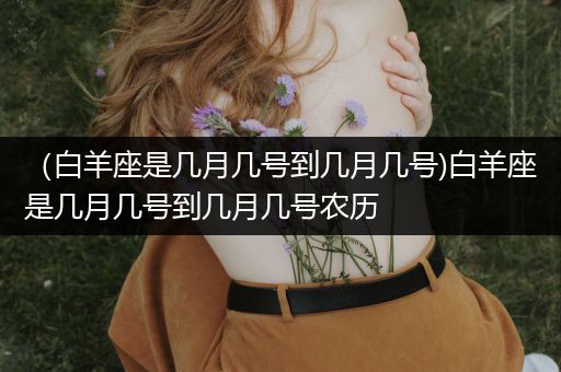 (白羊座是几月几号到几月几号)白羊座是几月几号到几月几号农历