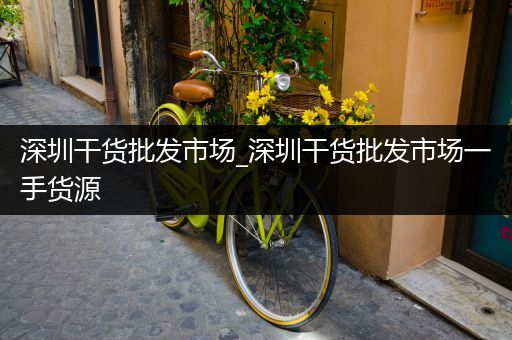 深圳干货批发市场_深圳干货批发市场一手货源