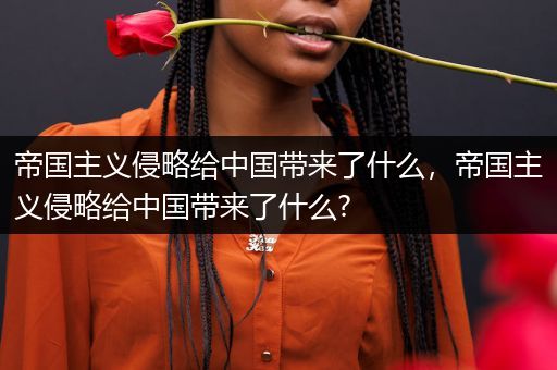 帝国主义侵略给中国带来了什么,帝国主义侵略给中国带来了什么?