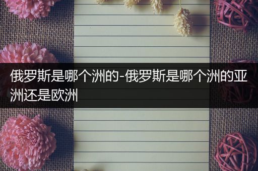 俄罗斯是哪个洲的-俄罗斯是哪个洲的亚洲还是欧洲