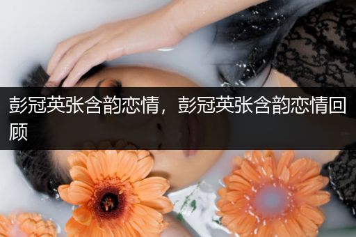 彭冠英张含韵恋情,彭冠英张含韵恋情回顾