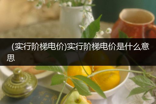 （实行阶梯电价)实行阶梯电价是什么意思