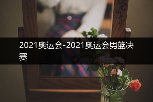 2021奥运会-2021奥运会男篮决赛