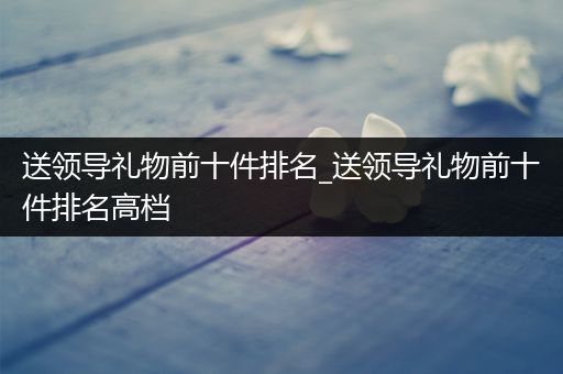 送领导礼物前十件排名_送领导礼物前十件排名高档