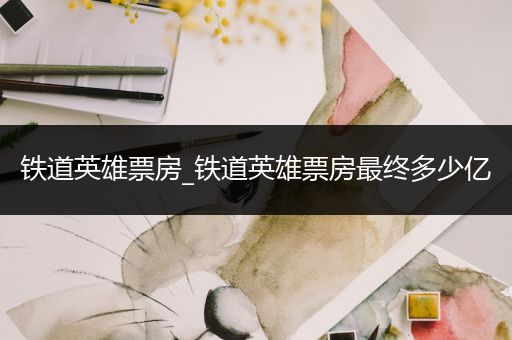 铁道英雄票房_铁道英雄票房最终多少亿