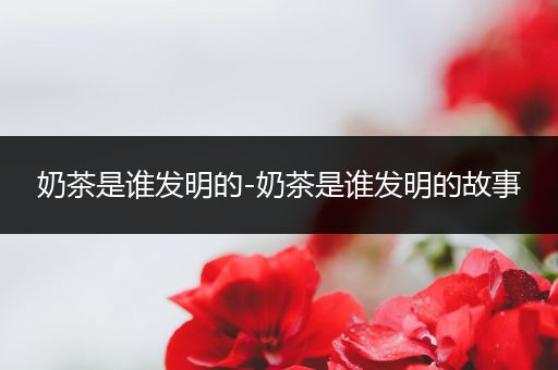 奶茶是谁发明的-奶茶是谁发明的故事
