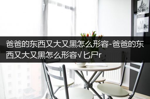 爸爸的东西又大又黑怎么形容-爸爸的东西又大又黑怎么形容√匕尸r