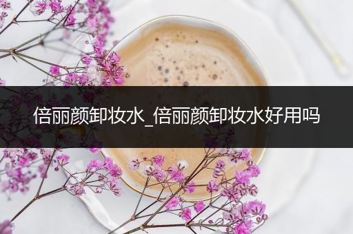 倍丽颜卸妆水_倍丽颜卸妆水好用吗