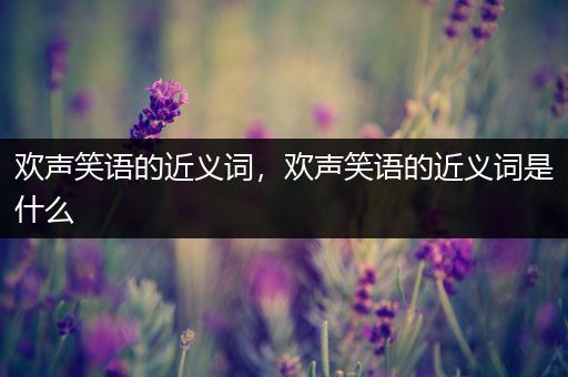 欢声笑语的近义词,欢声笑语的近义词是什么