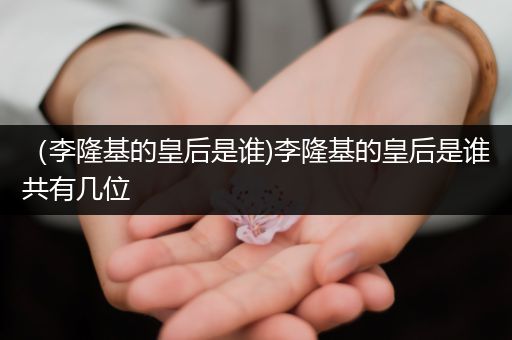 (李隆基的皇后是谁)李隆基的皇后是谁共有几位