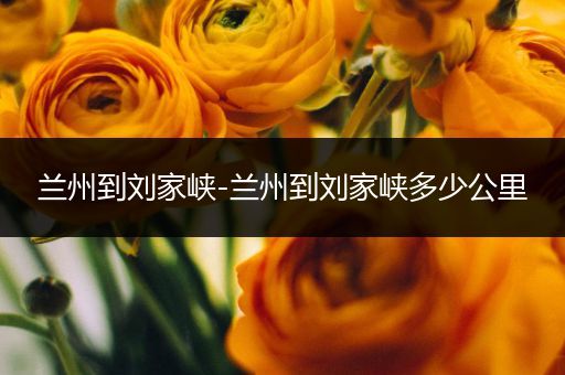 兰州到刘家峡-兰州到刘家峡多少公里