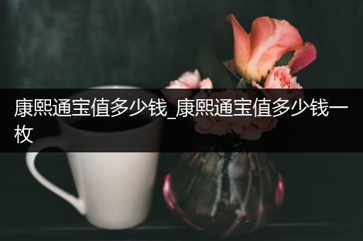 康熙通宝值多少钱_康熙通宝值多少钱一枚