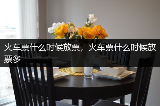 火车票什么时候放票,火车票什么时候放票多