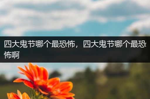 四大鬼节哪个最恐怖,四大鬼节哪个最恐怖啊
