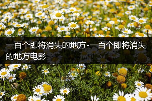 一百个即将消失的地方-一百个即将消失的地方电影