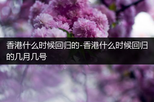 香港什么时候回归的-香港什么时候回归的几月几号
