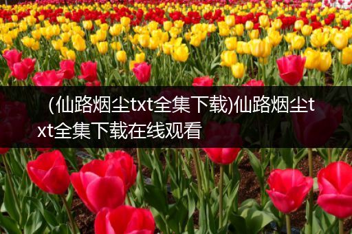 (仙路烟尘txt全集下载)仙路烟尘txt全集下载在线观看