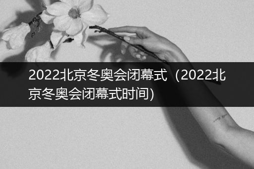 2022北京冬奥会闭幕式(2022北京冬奥会闭幕式时间)