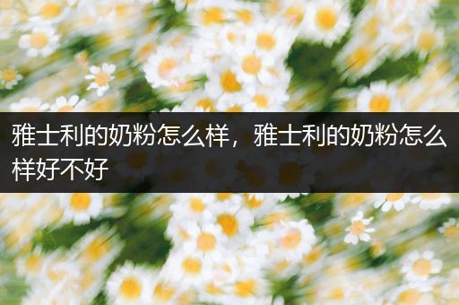 雅士利的奶粉怎么样,雅士利的奶粉怎么样好不好