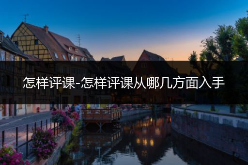 怎样评课-怎样评课从哪几方面入手