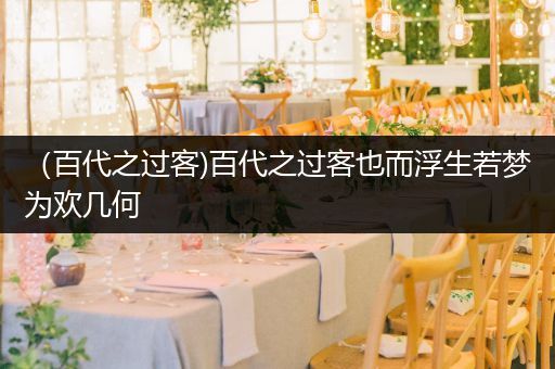 (百代之过客)百代之过客也而浮生若梦为欢几何