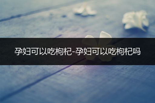 孕妇可以吃枸杞-孕妇可以吃枸杞吗