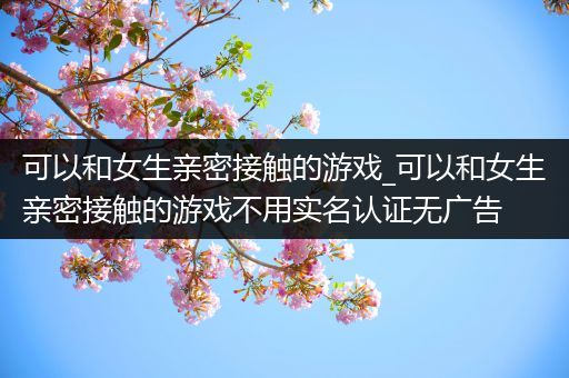 可以和女生亲密接触的游戏_可以和女生亲密接触的游戏不用实名认证无广告