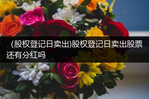 (股权登记日卖出)股权登记日卖出股票还有分红吗